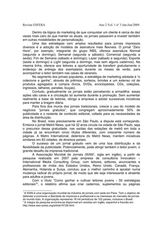 Revista ESFERA

Ano 2 Vol. 1 nº 3 Jan-Jun/2009.

Dentro da lógica do marketing de que conquistar um cliente é cerca de dez
vezes mais caro do que manter os atuais, os jornais passaram a investir também
em outras modalidades de personalização.
Uma das estratégias com amplos resultados para jornais impressos
diversos é a adoção de modelos de assinatura mais flexíveis. O jornal “Zero
Hora”, por exemplo, integrante do grupo RBS, oferece assinatura Normal
(segunda a domingo); Semanal (segunda a sábado); Comercial (segunda a
sexta); Fim de Semana (sábado e domingo); Lazer (sábado e segunda); Esporte
(sexta e domingo) e Light (segunda a domingo, mas sem alguns cadernos). Na
mesma linha, oferece aos leitores a oportunidade de transferir gratuitamente o
endereço de entrega dos exemplares durante os meses de verão, para
acompanhar o leitor também nas casas de veraneio.
No segmento dos jornais populares, a estratégia de marketing adotada é “o
colecione e ganhe”, através de prêmios, sorteios, brindes e um extenso rol de
produtos agregados à compra (livros, DVDs, enciclopédias, CDs, coleções,
ingressos, talhares, panelas, louças).
Contudo, gradualmente os jornais estão percebendo a armadilha: essas
ações são caras e a circulação só aumenta durante a promoção. Sem aumentar
realmente a base de leitores, obriga a empresa a adotar sucessivas iniciativas
para manter a tiragem diária.
Para fora dos muros dos jornais tradicionais, cresce o uso do modelo de
negócios “jornais gratuitos”, que congregam aproximadamente 50% de
publicidade e o restante de conteúdo editorial, voltado para as necessidades da
área de distribuição.
No Brasil, mais precisamente em São Paulo, a disputa está começando.
Embora o jornal Metrô News, que há 32 anos circula na cidade de São Paulo, seja
o precursor dessa gratuidade, nas saídas das estações de metrô em toda a
cidade já se encontram cinco títulos diferentes, com crescente número de
páginas. A Metro International, detentora do Metrô News, mantem iniciativas
similares em 83 cidades, de diversos países.
O sucesso de um jornal gratuito vem de uma boa distribuição e da
flexibilidade da publicidade. Potencialmente, pode atingir também o leitor jovem, o
grande desafio da imprensa tradicional.
A Associação Mundial de Jornais (WAN7, sigla em inglês), a partir de
pesquisa realizada em 2007 pela empresa de consultoria Innovation –
International Media Consulting Group, com leitores, editores, anunciantes e
profissionais de mídia dos Estados Unidos, Reino Unido, Canadá, França,
Alemanha, Holanda e Suíça, concluiu que o melhor caminho é apostar numa
mudança radical do próprio jornal, de modo que ele seja interessante e atraente
para adultos e jovens.
Com o título “Como ganhar e cultivar leitores jovens - 50 estratégias
editoriais”8, o relatório afirma que criar cadernos, suplementos ou páginas
7

A WAN é uma organização mundial da indústria de jornais com sede em Paris. Tem o objetivo de
defender e promover a liberdade de imprensa e profissional e os interesses do mercado de jornais
do mundo todo. A organização representa 18 mil periódicos de 102 países, inclusive o Brasil.
8
A íntegra da pesquisa encontra-se disponível em versões em inglês, espanhol e francês em:
http://www.wan-press.org/article18128.html.

 