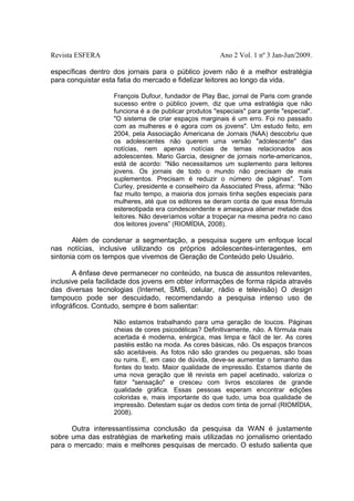 Revista ESFERA

Ano 2 Vol. 1 nº 3 Jan-Jun/2009.

específicas dentro dos jornais para o público jovem não é a melhor estratégia
para conquistar esta fatia do mercado e fidelizar leitores ao longo da vida.
François Dufour, fundador de Play Bac, jornal de Paris com grande
sucesso entre o público jovem, diz que uma estratégia que não
funciona é a de publicar produtos "especiais" para gente "especial".
"O sistema de criar espaços marginais é um erro. Foi no passado
com as mulheres e é agora com os jovens". Um estudo feito, em
2004, pela Associação Americana de Jornais (NAA) descobriu que
os adolescentes não querem uma versão "adolescente" das
notícias, nem apenas notícias de temas relacionados aos
adolescentes. Mario Garcia, designer de jornais norte-americanos,
está de acordo: "Não necessitamos um suplemento para leitores
jovens. Os jornais de todo o mundo não precisam de mais
suplementos. Precisam é reduzir o número de páginas". Tom
Curley, presidente e conselheiro da Associated Press, afirma: "Não
faz muito tempo, a maioria dos jornais tinha seções especiais para
mulheres, até que os editores se deram conta de que essa fórmula
estereotipada era condescendente e ameaçava alienar metade dos
leitores. Não deveríamos voltar a tropeçar na mesma pedra no caso
dos leitores jovens” (RIOMÍDIA, 2008).

Além de condenar a segmentação, a pesquisa sugere um enfoque local
nas notícias, inclusive utilizando os próprios adolescentes-interagentes, em
sintonia com os tempos que vivemos de Geração de Conteúdo pelo Usuário.
A ênfase deve permanecer no conteúdo, na busca de assuntos relevantes,
inclusive pela facilidade dos jovens em obter informações de forma rápida através
das diversas tecnologias (Internet, SMS, celular, rádio e televisão) O design
tampouco pode ser descuidado, recomendando a pesquisa intenso uso de
infográficos. Contudo, sempre é bom salientar:
Não estamos trabalhando para uma geração de loucos. Páginas
cheias de cores psicodélicas? Definitivamente, não. A fórmula mais
acertada é moderna, enérgica, mas limpa e fácil de ler. As cores
pastéis estão na moda. As cores básicas, não. Os espaços brancos
são aceitáveis. As fotos não são grandes ou pequenas, são boas
ou ruins. E, em caso de dúvida, deve-se aumentar o tamanho das
fontes do texto. Maior qualidade de impressão. Estamos diante de
uma nova geração que lê revista em papel acetinado, valoriza o
fator "sensação" e cresceu com livros escolares de grande
qualidade gráfica. Essas pessoas esperam encontrar edições
coloridas e, mais importante do que tudo, uma boa qualidade de
impressão. Detestam sujar os dedos com tinta de jornal (RIOMÍDIA,
2008).

Outra interessantíssima conclusão da pesquisa da WAN é justamente
sobre uma das estratégias de marketing mais utilizadas no jornalismo orientado
para o mercado: mais e melhores pesquisas de mercado. O estudo salienta que

 