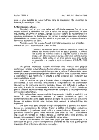 Revista ESFERA

Ano 2 Vol. 1 nº 3 Jan-Jun/2009.

essa é uma questão de sobrevivência para os impressos: não depender de
informação estratégica pobre.
6. Considerações finais
O meio jornal, ao que pese todas as justificáveis preocupações, ainda se
mostra robusto e relevante. Só com a venda de espaço publicitário, o setor
movimentou em 2008 3,4 bilhões. Agrega-se a esse valor o do faturamento com
venda de assinaturas ou diretamente nas bancas e as diversas etapas produtivas
(fornecedores de matéria prima, funcionários, impostos) e percebe-se facilmente a
relevância econômica do setor.
No mais, como nos recorda Noblat, o jornalismo impresso tem angústias
reinteradas com o surgimento de novas mídias:
O atestado de óbito dos jornais diários foi assinado e lavrado em
cartório pelo menos quatro vezes no século passado. A primeira
vez, quando se inventou o rádio; a segunda, quando a televisão
entrou no ar; a terceira, quando surgiu a internet; e a última, quando
a revolução digital juntou em um único sistema o que antes existia
em separado – a escrita, o som e a imagem. (NOBLAT, 2003,
p.18)

Os jornais impressos buscam encontrar uma fórmula que propicie
contemplar variadas e diversificadas frentes: atender aos seus próprios interesses
econômicos como empresas capitalistas que são, agradar e fidelizar o leitor, gerar
novos produtos que também propiciem atender angariar mais publicidade, manter
a credibilidade que realimenta o circuito e ainda acreditar que cumprem sua
responsabilidade social.
Não há dúvidas de que a Internet altera a competição pelos clientesanunciantes, já que influencia diretamente o comportamento do cliente-leitor.
Alternativas de marketing sempre existirão. Afinal, por definição e prática, o
marketing é a arte de bem entender e atender ao mercado. Contudo, há de ser
pensar também na possibilidade do jornalismo se voltar para o seu próprio campo
em busca de alternativas.
O jornalismo leve, sensacionalista, fragmentado, colorido e asséptico que
tantos e tão necessários debates e textos acadêmicos gera na
contemporaneidade é uma opção editorial. Sempre há a alternativa do jornalismo
buscar no próprio campo uma fórmula para garantir a sobrevivência dos
impressos.
Um bom início seria ampliar a carga interpretativa, a polifonia das fontes,
buscar os contraditórios da notícia. Trazer a público informações exclusivas,
redescobrindo o jornalismo plural, crítico e contextualizado. Entender que o
jornalismo impresso ganha outra vocação para além do “furo”, praticamente
impossível em tempos de mídias digitais. A Internet como fonte primária, os
jornais impressos como fontes de interpretação para o leitor.
O leitor simplesmente não quer mais pagar por algo impresso que pode
conseguir de graça. O que é complemente diferente de não mais querer jornais
impressos. É só entender e atender o mercado...

 