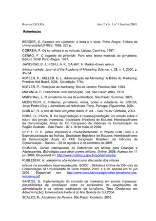 Revista ESFERA

Ano 2 Vol. 1 nº 3 Jan-Jun/2009.

Referências
BERGER, C. Campos em confronto: a terra e o texto. Porto Alegre: Editora da
Universidade/UFRGS, 1998. 223 p.
CORREIA, F. Os jornalistas e as notícias. Lisboa: Caminho, 1997.
GENRO, F. O segredo da pirâmide: Para uma teoria marxista do jornalismo.
Editora Tchê! Porto Alegre, 1987.
JAWORSKI, B. J.; KOHLI, A. K.; SAHAY, A. Market-driven versus
driving markets. Journal of the Academy of Marketing Science, v. 28, n. 1, 2000, p.
45–54.
KOTLER, P.; KELLER, K. L. Administração de Marketing: A Bíblia do Marketing.
Prentice Hall Brasil, 2006, 12a edição. 776p.
KOTLER, P.. Princípios de marketing. Rio de Janeiro: Prentice-Hall, 1993.
MALANGA, E. Publicidade: uma introdução. 3ed. São Paulo: Atlas, 1979.
MARSHALL, L. O jornalismo na era da publicidade. São Paulo: Summus, 2003.
MEDISTSCH, E. Palavras, jornalismo, mídia, poder e cidadania. In: SOUSA,
Jorge Pedro (Org.). Jornalismo de referência. Porto, Portugal: Figueirinha, 2004.
NOBLAT, R. A arte de fazer um jornal diário. 3° ed. – São Paulo: Contexto, 2003.
NÓRA, G.; PAIVA, R. Da Segmentação à Hipersegmentação: um estudo sobre o
futuro dos jornais impressos. Sociedade Brasileira de Estudos Interdisciplinares
da Comunicação. Anais do XIII Congresso de Ciências da Comunicação na
Região Sudeste – São Paulo – 07 a 10 de maio de 2008.
REY, L. R. S. Jornal Impresso e Pós-Modernidade: O Projeto Ruth Clark e a
Espetacularização da Notícia. Sociedade Brasileira de Estudos Interdisciplinares
da Comunicação Anais do XXX Congresso Brasileiro de Ciências da
Comunicação – Santos – 29 de agosto a 2 de setembro de 2007.
RIOMÍDIA. Centro Internacional de Referência em Mídias para Crianças e
Adolescentes. Estratégias para atrair jovens leitores. Online. 2008. Acesso em 11
jun 2009. Disponível em http://www.multirio.rj.gov.br/portal/riomidia.
RUBLESCKI, A. Jornalismo pós-moderno:uma discussão dos valores
míticos na sociedade hiper-espetacular. BOCC - Biblioteca Online de Ciências da
Comunicação da Universidade da Beira Interior, 2009. p.1-10. Acesso em 10 jun
2009.
Disponível
em:
http://www.bocc.ubi.pt/pag/anelise-jornalismo-posmoderno.pdf
SANTOS, G. Implementação do conceito de marketing em jornais impressos:
possibilidades de conciliação entre os parâmetros de desempenho da
administração e os valores tradicionais do jornalismo. Tese (Doutorado em
Administração), Universidade Federal do Rio Grande do Sul.2004.
SCALZO, M. Jornalismo de Revista. São Paulo: Contexto, 2003.

 