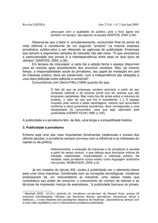 Revista ESFERA

Ano 2 Vol. 1 nº 3 Jan-Jun/2009.
preocupar com a qualidade do público, pois o foco agora era
também no escopo, não apenas na escala (SANTOS, 2004, p.56).

Observa-se que o leitor é, simultaneamente, consumidor final do ponto de
vista editorial e constituinte de um segundo “produto” na mesma empresa
jornalística: público-alvo a ser oferecido às agências de publicidade. Empresas
que servem a segmentos variados do mercado não são raras. “O que caracteriza
a particularidade dos jornais é a interdependência entre esse os dois tipos de
clientes” (SANTOS, 2004, p.36).
Em tempos de cota-papel, a cada dia a edição fecha o espaço disponível
para as notícias após levantamento dos anúncios vendidos. Mas, ao mesmo
tempo, a responsabilidade social do jornalismo, seu papel de mediação em prol
do interesse público, deve ser preservado, com a independência das redações e
uma clara distinção entre editorial e comercial5.
Concordamos com Genro Filho (1989) quando diz que:
O fato de que as empresas vendem anúncios a partir do seu
conteúdo editorial e do produto jornal nos diz apenas que são
empresas capitalistas. Mas nada nos diz ainda sobre a natureza do
produto, o valor de uso que lhe é subsistente. [...] O espaço
ocupado pela notícia e pelas reportagens, mesmo que secundário
conforme a ótica puramente econômica, deve corresponder a uma
necessidade do consumidor, para que seja valorizado pela
publicidade (GENRO FILHO,1989, p.165).

A publicidade e o jornalismo têm, de fato, uma longa e compartilhada história.
3. Publicidade e jornalismo
Embora seja uma das mais importantes ferramentas intelectuais e sociais dos
últimos séculos, o jornalismo sempre conviveu com a influência e os interesses do
capital ou da política.
Historicamente, a evolução da imprensa e do jornalismo é narrada
a partir do senso comum, o que reforça seus princípios míticos de
verdade, objetividade, imparcialidade e interesse público. Na
verdade, esse jornalismo nunca existiu como linguagem autônoma
nos jornais. (RUBLESCKI, 2009, p.2).

Já em meados do século XIX, coube à publicidade ser o elemento-chave
para uma nova imprensa. Combinada com as inovações tecnológicas, iniciativas
empresariais de um mercantilismo já industrial, uma classe média que
consolidava seu poder de consumo, o crescimento do número de leitores e as
técnicas de impressão maciça de exemplares, “a publicidade bancava os jornais,
5

Marshall (2003, 121-61), partindo do “jornalismo cor-de-rosa” de Howard Kurtz, pontua 25
possíveis manifestações “diluídas nas estruturas léxicas, gramaticais, discursivas, éticas e
estéticas [...] muito distantes dos paradigmas clássicos da imprensa”, associando-as sempre com
a mais valia capitalista e com o imbricamento jornalismo-publicidade.

 