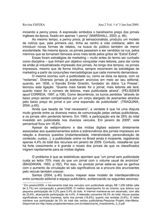 Revista ESFERA

Ano 2 Vol. 1 nº 3 Jan-Jun/2009.

iniciando a penny press. A expressão simboliza o baratíssimo preço dos jornais
ingleses da época, fixado em apenas 1 penny” (MARSHALL, 2003, p. 46),
Ao mesmo tempo, a penny press, já sensacionalista, produziu um modelo
de notícia que, pela primeira vez, tinha ao centro a vida cotidiana; além de
introduzir novas formas de relatos, na busca do público também de menor
escolaridade. Na mesma época, os jornais passaram a ser vendidos na rua, pelos
meninos que se tornariam famosos anos mais tarde pelos gritos de “Extra! Extra!”.
Essas foram estratégias de marketing – muito antes do termo ser cunhado
como disciplina – que tinham por objetivo conquistar mais leitores, para dar conta
da então já industrializada impressão dos jornais. Ao longo dos tempos, os jornais
impressos, mesmo que de forma intuitiva, sempre recorreram às estratégias de
marketing a partir de conjunções mercadológicas que cada momento demandava.
O mesmo ocorreu com a publicidade ou, como se dizia na época, com os
“reclames”. Diversos jornais já aceitavam anúncios em meio ao seu editorial,
quando, em 1836, o francês Émile Girardin, fundador do diário “La Presse”,
teorizou esta ligação: “Quanto mais barato for o jornal, mais leitores ele terá;
quanto maior for o número de leitores, mais publicidade atrairá”. (PÉLISSIER
apud CORREIA, 1997, p.108). Como decorrência, os lucros perdidos “através do
baixo preço seriam compensados por um corpo alargado de assinantes atraídos
pelo baixo preço do jornal e por uma expansão da publicidade”. (TRAQUINA,
2004, p.65).
Ainda que taxada de “mal necessário”, a verdade é que há uma disputa
muito grande entre os diversos meios de comunicação pelas verbas publicitárias,
e os jornais vêm perdendo terreno. Em 1995, a participação era de 28% do total
investido em publicidade nos diversos veículos. Em janeiro de 20096, este
percentual ficou em 16,8%.
Apesar do webjornalismo e das mídias digitais estarem diretamente
associadas aos questionamentos sobre a sobrevivência dos jornais impressos em
relação a diversos quesitos (instantaneidade, interatividade, personalização de
conteúdo, custos...), a publicidade online no Brasil ainda é incipiente, registrando
apenas 4,4% do total dos recursos em janeiro de 2009. Contudo, ressalta-se que
há forte crescimento e é grande o receio dos jornais de que os classificados
migrem rapidamente para as mídias digitais.
O problema é que as estatísticas apontam que “um jornal sem publicidade
custa ao leitor 70% mais do que um jornal com o volume usual de anúncios”
(BAGDIKIAN, 1993, p.182). Por isso, no produto jornal sabe-se que os ganhos
com o aumento da circulação só são significativos se a procura dos anunciantes
pelo veículo também crescer.
Santos (2004, p.40) buscou mapear esse modelo de interdependência
entre conteúdo editorial e espaço publicitário, evidenciando os seguintes axiomas:
6

Em janeiro/2009, o faturamento total dos veículos com publicidade atingiu R$ 1,256 bilhão (alta
de 2,1%) em comparação a janeiro/2008. O melhor desempenho foi do cinema, que dobrou sua
pequena participação de 0,2% para 0,4% do bolo. A internet manteve-se em ascensão, com alta
de 23,6%, alcançando participação de 4,4%. A televisão concentra 59,3% do total. Houve quedas
significativas na mídia impressa, tanto nos jornais (16,8%), quanto nas revistas (5,9%). O rádio
manteve sua participação de 5% do total das verbas publicitárias.Pesquisa Projeto Inter-Meios.
Disponível em http://www.projetointermeios.com.br/relatorios/rel_investimento_3_0.pdf.

 