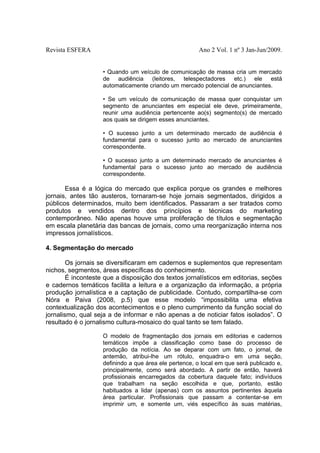 Revista ESFERA

Ano 2 Vol. 1 nº 3 Jan-Jun/2009.
• Quando um veículo de comunicação de massa cria um mercado
de audiência (leitores, telespectadores etc.) ele está
automaticamente criando um mercado potencial de anunciantes.
• Se um veículo de comunicação de massa quer conquistar um
segmento de anunciantes em especial ele deve, primeiramente,
reunir uma audiência pertencente ao(s) segmento(s) de mercado
aos quais se dirigem esses anunciantes.
• O sucesso junto a um determinado mercado de audiência é
fundamental para o sucesso junto ao mercado de anunciantes
correspondente.
• O sucesso junto a um determinado mercado de anunciantes é
fundamental para o sucesso junto ao mercado de audiência
correspondente.

Essa é a lógica do mercado que explica porque os grandes e melhores
jornais, antes tão austeros, tornaram-se hoje jornais segmentados, dirigidos a
públicos determinados, muito bem identificados. Passaram a ser tratados como
produtos e vendidos dentro dos princípios e técnicas do marketing
contemporâneo. Não apenas houve uma proliferação de títulos e segmentação
em escala planetária das bancas de jornais, como uma reorganização interna nos
impressos jornalísticos.
4. Segmentação do mercado
Os jornais se diversificaram em cadernos e suplementos que representam
nichos, segmentos, áreas específicas do conhecimento.
É inconteste que a disposição dos textos jornalísticos em editorias, seções
e cadernos temáticos facilita a leitura e a organização da informação, a própria
produção jornalística e a captação de publicidade. Contudo, compartilha-se com
Nóra e Paiva (2008, p.5) que esse modelo “impossibilita uma efetiva
contextualização dos acontecimentos e o pleno cumprimento da função social do
jornalismo, qual seja a de informar e não apenas a de noticiar fatos isolados”. O
resultado é o jornalismo cultura-mosaico do qual tanto se tem falado.
O modelo de fragmentação dos jornais em editorias e cadernos
temáticos impõe a classificação como base do processo de
produção da notícia. Ao se deparar com um fato, o jornal, de
antemão, atribui-lhe um rótulo, enquadra-o em uma seção,
definindo a que área ele pertence, o local em que será publicado e,
principalmente, como será abordado. A partir de então, haverá
profissionais encarregados da cobertura daquele fato; indivíduos
que trabalham na seção escolhida e que, portanto, estão
habituados a lidar (apenas) com os assuntos pertinentes àquela
área particular. Profissionais que passam a contentar-se em
imprimir um, e somente um, viés específico às suas matérias,

 