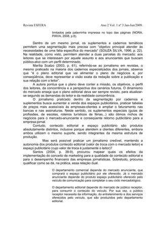 Revista ESFERA

Ano 2 Vol. 1 nº 3 Jan-Jun/2009.
limitados pela palavrinha impressa no topo das páginas (NORA;
PAIVA, 2008, p.8).

Dentro de um mesmo jornal, os suplementos e cadernos temáticos
permitem uma segmentação mais precisa com “objetivo principal atender às
necessidades de uma fatia específica do mercado” (SOUZA SILVA, 1996, p. 22).
Na realidade, como visto, permitem atender a duas parcelas do mercado: aos
leitores que se interessam por aquele assunto e aos anunciantes que buscam
público-alvo com um perfil determinado.
Marília Scalzo (2003, p. 61), referindo-se ao jornalismo em revistas, o
mesmo praticado na maioria dos cadernos especializados dos jornais, observa
que “é o plano editorial que vai alimentar o plano de negócios e, por
conseqüência, deve representar a visão exata da redação sobre a publicação e
sua relação com o leitor”.
A autora pontua que o plano deve conter a missão, os objetivos, o perfil
dos leitores, da concorrência e a perspectiva dos cenários futuros. O dinamismo
do mercado enseja que o plano editorial deva ser sempre revisto, para atualizarse segundo as demandas do leitor e da realidade concorrência.
O jornalismo praticado dentro da segmentação por cadernos e
suplementos busca aumentar a venda dos espaços publicitários, praticar tabelas
de preços mais acessíveis às empresas-clientes e ampliar o faturamento nas
bancas e nas assinaturas. Neste sentido, os suplementos especiais (guias de
profissões, de escolas, roteiros turísticos de férias...) são ótimos nichos de
negócios para o mercado-anunciante e conseqüente retorno publicitário para a
empresa-jornal.
Contudo, conteúdo editorial e espaço publicitário são produtos
absolutamente distintos, inclusive porque atendem a clientes diferentes, embora
ambos utilizem o mesmo suporte, sendo integrantes da mesma estrutura de
produção.
Mas será possível praticar um jornalismo credível, mantendo a
autonomia dos produtos conteúdo editorial (valor de troca com o mercado leitor) e
espaço publicitário (cujo valor de troca é justamente o leitor)?
Santos (2004, p. 38-9), procurou mapear quais os efeitos da
implementação do conceito de marketing para a qualidade do conteúdo editorial e
para o desempenho financeiro das empresas jornalísticas. Sobretudo, procurou
qualificar como se dá, na prática, essa relação dual.
O departamento comercial depende do mercado anunciante, que
comprará o espaço publicitário por ele oferecido. Já o mercado
anunciante depende do produto espaço publicitário oferecido pelo
veículo de comunicação para completar o seu ciclo mercadológico.
O departamento editorial depende do mercado de público receptor,
para consumir o conteúdo do veículo. Por sua vez, o público
receptor necessita da informação, do entretenimento e dos serviços
oferecidos pelo veículo, que são produzidos pelo departamento
editorial.

 