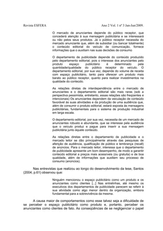 Revista ESFERA

Ano 2 Vol. 1 nº 3 Jan-Jun/2009.
O mercado de anunciantes depende do público receptor, que
concederá atenção à sua mensagem publicitária e se interessará
ou não pelos seus produtos. Já o público receptor necessita do
mercado anunciante que, além de subsidiar (ou bancar totalmente)
o conteúdo editorial do veículo de comunicação, fornece
informações que o auxiliam nas suas decisões de consumo
O departamento de publicidade depende do conteúdo produzido
pelo departamento editorial, pois o interesse dos anunciantes pelo
produto
espaço
publicitário
é
determinado
pela
quantidade/qualidade do público receptor do veículo. O
departamento editorial, por sua vez, depende do volume de receita
com espaço publicitário, tanto para oferecer um produto mais
barato ao público receptor, quanto para realizar investimentos na
qualidade do conteúdo.
As relações diretas de interdependência entre o mercado de
anunciantes e o departamento editorial são mais raras (sob a
perspectiva pessimista, entretanto, essas relações são freqüentes e
intencionais) Os anunciantes dependem da veiculação de conteúdo
favorável às suas atividades e da produção de uma audiência que,
além de consumir o produto editorial, estará exposta às mensagens
publicitárias, fundamentais para o sistema de produção industrial
em larga escala.
O departamento editorial, por sua vez, necessita de um mercado de
anunciantes robusto e abundante, que se interesse pela audiência
que o veículo produz e pague para inserir a sua mensagem
publicitária junto àquele conteúdo.
As relações diretas entre o departamento de publicidade e o
mercado leitor se dão principalmente através das pesquisas de
aferição de audiência, qualificação de público e lembrança (recall)
de anúncios. Para o mercado leitor, interessa que o departamento
de publicidade apresente um bom desempenho, de modo a garantir
conteúdo editorial a preços mais acessíveis (ou gratuita) e de boa
qualidade, além de informações que auxiliem seu processo de
consumo (anúncios).

Nas entrevistas que realizou ao longo do desenvolvimento da tese, Santos
(2004, p.61) observou que:
Ninguém mencionou o espaço publicitário como um produto e os
anunciantes como clientes [...] Nas entrelinhas, até mesmo os
executivos dos departamentos de publicidade parecem se referir à
sua atividade como algo menor dentro da organização, embora
fundamental para a sobrevivência da mesma.

A causa maior de comportamentos como esse talvez seja a dificuldade de
se perceber o espaço publicitário como produto e, portanto, perceber os
anunciantes como clientes de fato. As conseqüências de se negligenciar o papel

 
