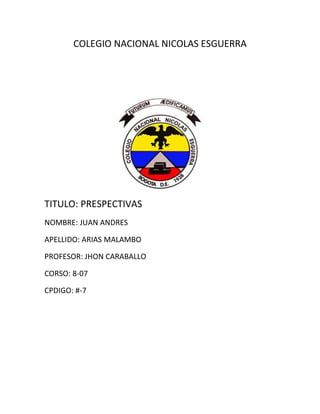 COLEGIO NACIONAL NICOLAS ESGUERRA




TITULO: PRESPECTIVAS
NOMBRE: JUAN ANDRES

APELLIDO: ARIAS MALAMBO

PROFESOR: JHON CARABALLO

CORSO: 8-07

CPDIGO: #-7
 