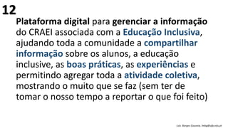Plataforma digital para gerenciar a informação
do CRAEI associada com a Educação Inclusiva,
ajudando toda a comunidade a compartilhar
informação sobre os alunos, a educação
inclusive, as boas práticas, as experiências e
permitindo agregar toda a atividade coletiva,
mostrando o muito que se faz (sem ter de
tomar o nosso tempo a reportar o que foi feito)
Luís Borges Gouveia, lmbg@ufp.edu.pt
12
 