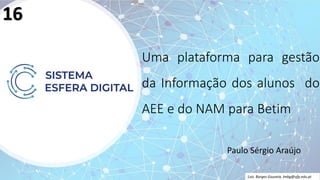 Uma plataforma para gestão
da Informação dos alunos do
AEE e do NAM para Betim
Paulo Sérgio Araújo
Luís Borges Gouveia, lmbg@ufp.edu.pt
16
 
