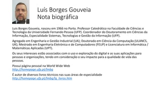 Luís Borges Gouveia
Nota biográfica
Luis Borges Gouveia, nasceu em 1966 no Porto. Professor Catedrático na Faculdade de Ciências e
Tecnologia da Universidade Fernando Pessoa (UFP). Coordenador do Doutoramento em Ciências da
Informação, Especialidade Sistemas, Tecnologias e Gestão da Informação (UFP).
Agregado em Engenharia e Gestão Industrial (UA); Doutorado em Ciência da Computação (ULANCS,
UK); Mestrado em Engenharia Eletrónica e de Computadores (FEUP) e Licenciatura em Informática /
Matemáticas Aplicadas (UPT).
Os seus interesses estão associados com o uso e exploração do digital e as suas aplicações para
pessoas e organizações, tendo em consideração o seu impacto para a qualidade de vida das
pessoas.
Possui página pessoal na World Wide Web
http://homepage.ufp.pt/lmbg
É autor de diversos livros técnicos nas suas áreas de especialidade
http://homepage.ufp.pt/lmbg/lg_livros.htm
 