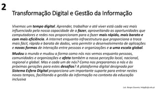 Transformação Digital e Gestão da Informação
Vivemos um tempo digital. Aprender, trabalhar e até viver está cada vez mais
influenciado pela nossa capacidade de o fazer, aproveitando as oportunidades que
computadores e redes nos proporcionam para o fazer mais rápido, mais barato e
com mais eficiência. A Internet enquanto infraestrutura que proporciona a troca
mais fácil, rápida e barata de dados, veio permitir o desenvolvimento de aplicações
e novas formas de interação entre pessoas e organizações e a uma escala global.
Mudou o mundo e mudou a forma como nós nos vemos enquanto pessoas,
comunidades e organizações e afeta também a nossa perceção local, nacional,
regional e global. Mas e cada um de nós? Como nos preparamos a nós e às
próximas gerações para estes desafios? A plataforma digital designada por
Sistema Esfera Digital proporciona um importante suporte para entrar nestes
novos tempos, facilitando a gestão da informação no contexto da educação
inclusiva
Luís Borges Gouveia, lmbg@ufp.edu.pt
2
 