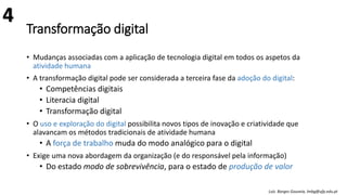 Transformação digital
• Mudanças associadas com a aplicação de tecnologia digital em todos os aspetos da
atividade humana
• A transformação digital pode ser considerada a terceira fase da adoção do digital:
• Competências digitais
• Literacia digital
• Transformação digital
• O uso e exploração do digital possibilita novos tipos de inovação e criatividade que
alavancam os métodos tradicionais de atividade humana
• A força de trabalho muda do modo analógico para o digital
• Exige uma nova abordagem da organização (e do responsável pela informação)
• Do estado modo de sobrevivência, para o estado de produção de valor
Luís Borges Gouveia, lmbg@ufp.edu.pt
4
 