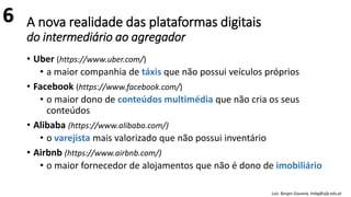 A nova realidade das plataformas digitais
do intermediário ao agregador
• Uber (https://www.uber.com/)
• a maior companhia de táxis que não possui veículos próprios
• Facebook (https://www.facebook.com/)
• o maior dono de conteúdos multimédia que não cria os seus
conteúdos
• Alibaba (https://www.alibaba.com/)
• o varejista mais valorizado que não possui inventário
• Airbnb (https://www.airbnb.com/)
• o maior fornecedor de alojamentos que não é dono de imobiliário
Luís Borges Gouveia, lmbg@ufp.edu.pt
6
 