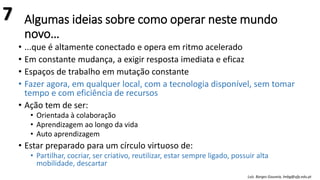 Algumas ideias sobre como operar neste mundo
novo…
• ...que é altamente conectado e opera em ritmo acelerado
• Em constante mudança, a exigir resposta imediata e eficaz
• Espaços de trabalho em mutação constante
• Fazer agora, em qualquer local, com a tecnologia disponível, sem tomar
tempo e com eficiência de recursos
• Ação tem de ser:
• Orientada à colaboração
• Aprendizagem ao longo da vida
• Auto aprendizagem
• Estar preparado para um círculo virtuoso de:
• Partilhar, cocriar, ser criativo, reutilizar, estar sempre ligado, possuir alta
mobilidade, descartar
Luís Borges Gouveia, lmbg@ufp.edu.pt
7
 