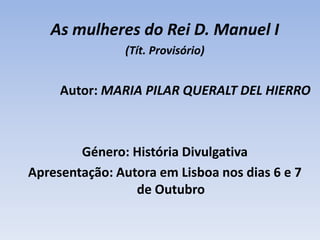 As mulheres do Rei D. Manuel I (Tít. Provisório)Autor: MARIA PILAR QUERALT DEL HIERRO Género: História Divulgativa Apresentação: Autora em Lisboa nos dias 6 e 7 de Outubro