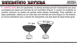 6 - (ENEM_2010) Em um casamento, os donos da festa serviam champanhe aos seus
convidados em taças com formato de um hemisfério (Figura 1), porém um acidente na
cozinha culminou na quebra de grande parte desses recipientes. Para substituir as
taças quebradas, utilizou-se um outro tipo com formato de cone (Figura 2). No entanto,
os noivos solicitaram que o volume de champanhe nos dois tipos de taças fosse igual.
 