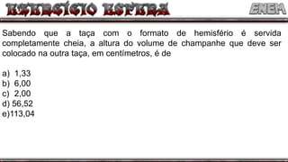 Sabendo que a taça com o formato de hemisfério é servida
completamente cheia, a altura do volume de champanhe que deve ser
colocado na outra taça, em centímetros, é de
a) 1,33
b) 6,00
c) 2,00
d) 56,52
e)113,04
 