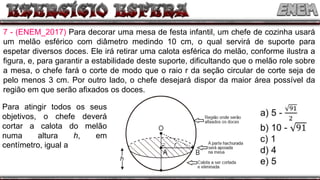 7 - (ENEM_2017) Para decorar uma mesa de festa infantil, um chefe de cozinha usará
um melão esférico com diâmetro medindo 10 cm, o qual servirá de suporte para
espetar diversos doces. Ele irá retirar uma calota esférica do melão, conforme ilustra a
figura, e, para garantir a estabilidade deste suporte, dificultando que o melão role sobre
a mesa, o chefe fará o corte de modo que o raio r da seção circular de corte seja de
pelo menos 3 cm. Por outro lado, o chefe desejará dispor da maior área possível da
região em que serão afixados os doces.
Para atingir todos os seus
objetivos, o chefe deverá
cortar a calota do melão
numa altura h, em
centímetro, igual a
 