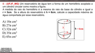 8 - (UFJF_MG) Um reservatório de água tem a forma de um hemisfério acoplado a
um cilindro circular como mostra a figura.
A medida do raio do hemisfério é a mesma do raio da base do cilindro e igual a
r = 3cm. Se a altura do reservatório é h = 6cm, calcule a capacidade máxima de
água comportada por esse reservatório.
A) 18π cm3
B) 27π cm3
C) 32π cm3
D) 35π cm3
E) 45π cm3
 