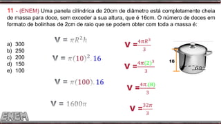 11 - (ENEM) Uma panela cilíndrica de 20cm de diâmetro está completamente cheia
de massa para doce, sem exceder a sua altura, que é 16cm. O número de doces em
formato de bolinhas de 2cm de raio que se podem obter com toda a massa é:
a) 300
b) 250
c) 200
d) 150
e) 100
16
 