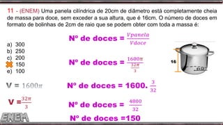 11 - (ENEM) Uma panela cilíndrica de 20cm de diâmetro está completamente cheia
de massa para doce, sem exceder a sua altura, que é 16cm. O número de doces em
formato de bolinhas de 2cm de raio que se podem obter com toda a massa é:
a) 300
b) 250
c) 200
d) 150
e) 100
16
Nº de doces =150
 
