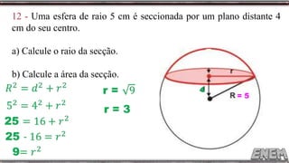12 - Uma esfera de raio 5 cm é seccionada por um plano distante 4
cm do seu centro.
a) Calcule o raio da secção.
b) Calcule a área da secção.
= 5
4
r = 3
 