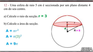 12 - Uma esfera de raio 5 cm é seccionada por um plano distante 4
cm do seu centro.
a) Calcule o raio da secção.
b) Calcule a área da secção.
= 5
4
r = 3
 