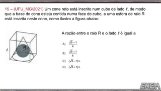 15 – (UFU_MG/2021) Um cone reto está inscrito num cubo de lado ℓ, de modo
que a base do cone esteja contida numa face do cubo, e uma esfera de raio R
está inscrita neste cone, como ilustra a figura abaixo.
A razão entre o raio R e o lado ℓ é igual a
 