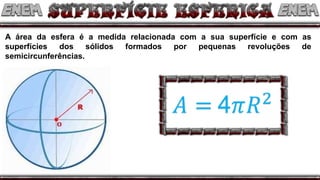A área da esfera é a medida relacionada com a sua superfície e com as
superfícies dos sólidos formados por pequenas revoluções de
semicircunferências.
 