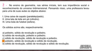 2 - No ensino de geometria, nas séries iniciais, tem sua importância social o
reconhecimento do universo tridimensional. Pensando nisso, uma professora levou
para uma de suas aulas os objetos abaixo:
I. Uma caixa de sapato (paralelepípedo).
II. Uma lata de leite em pó (cilindro).
III. Uma bola de futebol (esfera).
Os sólidos acima são, respectivamente:
a) poliedro, sólido de revolução e poliedro.
b) sólido de revolução, poliedro e poliedro.
c) sólido de revolução, sólido de revolução e poliedro.
d) poliedro, sólido de revolução e sólido de revolução.
e) sólido de revolução, sólido de revolução e sólido de revolução.
 