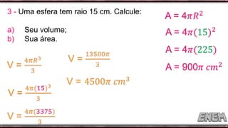 3 - Uma esfera tem raio 15 cm. Calcule:
a) Seu volume;
b) Sua área.
 