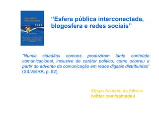 “ Esfera pública interconectada, blogosfera e redes sociais” Sérgio Amadeu da Silveira twitter.com/samadeu “ Nunca cidadãos comuns produziram tanto conteúdo comunicacional, inclusive de caráter político, como ocorreu a partir do advento da comunicação em redes digitais distribuídas”  (SILVEIRA, p. 82). 
