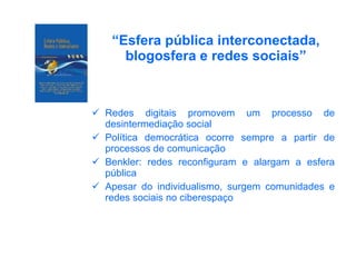 “ Esfera pública interconectada, blogosfera e redes sociais” Redes digitais promovem um processo de desintermediação social Política democrática ocorre sempre a partir de processos de comunicação Benkler: redes reconfiguram e alargam a esfera pública Apesar do individualismo, surgem comunidades e redes sociais no ciberespaço 
