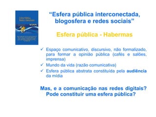 “ Esfera pública interconectada, blogosfera e redes sociais” Esfera pública - Habermas Espaço comunicativo, discursivo, não formalizado, para formar a opinião pública (cafés e salões, imprensa) Mundo da vida (razão comunicativa) Esfera pública abstrata constituída pela  audiência  da mídia Mas, e a comunicação nas redes digitais? Pode constituir uma esfera pública? 