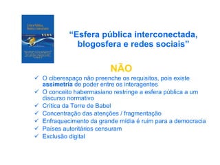 “ Esfera pública interconectada, blogosfera e redes sociais” NÃO O ciberespaço não preenche os requisitos, pois existe  assimetria  de poder entre os interagentes O conceito habermasiano restringe a esfera pública a um discurso normativo Crítica da Torre de Babel Concentração das atenções / fragmentação  Enfraquecimento da grande mídia é ruim para a democracia Países autoritários censuram Exclusão digital 
