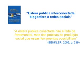 “ Esfera pública interconectada, blogosfera e redes sociais” “ A esfera pública conectada não é feita de ferramentas, mas das práticas de produção social que essas ferramentas possibilitam” (BENKLER, 2006, p. 219) 