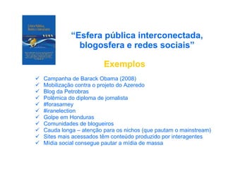 “ Esfera pública interconectada, blogosfera e redes sociais” Exemplos Campanha de Barack Obama (2008) Mobilização contra o projeto do Azeredo Blog da Petrobras Polêmica do diploma de jornalista #forasarney #iranelection Golpe em Honduras Comunidades de blogueiros Cauda longa – atenção para os nichos (que pautam o mainstream) Sites mais acessados têm conteúdo produzido por interagentes Mídia social consegue pautar a mídia de massa 