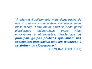 “ A internet é nitidamente mais democrática do que o mundo comunicativo dominado pelos mass media. Essa maior abertura pode gerar plataformas deliberativas muito mais envolventes e abrangentes,  desde que os principais grupos políticos que atuam nas sociedades presenciais estejam dispostos a se abrirem no ciberespaço .”  (SILVEIRA, 2009, p. 87) 