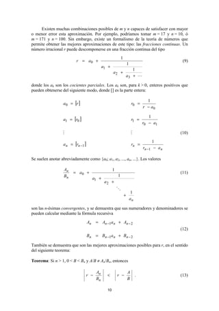 Existen muchas combinaciones posibles de m y n capaces de satisfacer con mayor
o menor error esta aproximación. Por ejemplo, podríamos tomar m = 17 y n = 10, ó
m = 171 y n = 100. Sin embargo, existe un formalismo de la teoría de números que
permite obtener las mejores aproximaciones de este tipo: las fracciones continuas. Un
número irracional r puede descomponerse en una fracción continua del tipo
                                                             1
                          r = a0 +                                                               (9)
                                                                     1
                                              a1 +
                                                                    1
                                                     a2 +
                                                                 a3 +

donde los ak son los cocientes parciales. Los ak son, para k > 0, enteros positivos que
pueden obtenerse del siguiente modo, donde [] es la parte entera:

                                                                                    1
                  a 0 = [r ]                                              r0 =
                                                                                  r − a0

                                                                                     1
                  a1 = [r0 ]                                              r1 =
                                                                                  r0 − a1

                                                                                                (10)
                                                                                       1
                  a n = [rn −1 ]                                          rn =
                                                                                  rn −1 − a n

Se suelen anotar abreviadamente como {a0; a1, a2, ..., an, ...}. Los valores

                   An                                1
                        = a0 +                                                                  (11)
                   Bn                                    1
                                        a1 +
                                               a2 +

                                                                          1
                                                                 +
                                                                         an

son las n-ésimas convergentes, y se demuestra que sus numeradores y denominadores se
pueden calcular mediante la fórmula recursiva
                                   An    = An −1a n + An − 2
                                                                                                (12)
                                   Bn    = Bn −1a n + Bn − 2

También se demuestra que son las mejores aproximaciones posibles para r, en el sentido
del siguiente teorema:

Teorema: Si n > 1, 0 < B < Bn y A/B ≠ An/Bn, entonces

                                         An                          A
                                r −             <        r −                  .                 (13)
                                         Bn                          B

                                                10
 