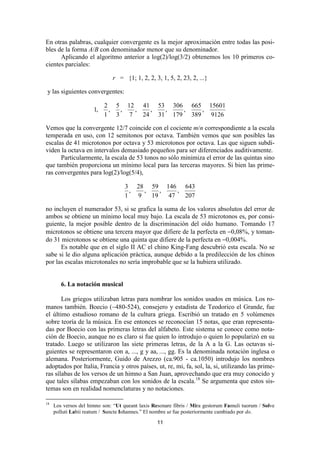 En otras palabras, cualquier convergente es la mejor aproximación entre todas las posi-
bles de la forma A/B con denominador menor que su denominador.
      Aplicando el algoritmo anterior a log(2)/log(3/2) obtenemos los 10 primeros co-
cientes parciales:

                              r = {1; 1, 2, 2, 3, 1, 5, 2, 23, 2, ...}

y las siguientes convergentes:

                           2 5 12 41 53 306 665 15601
                      1,    ,  ,   ,   ,  ,   ,    ,
                           1 3   7   24 31 179 389   9126

Vemos que la convergente 12/7 coincide con el cociente m/n correspondiente a la escala
temperada en uso, con 12 semitonos por octava. También vemos que son posibles las
escalas de 41 microtonos por octava y 53 microtonos por octava. Las que siguen subdi-
viden la octava en intervalos demasiado pequeños para ser diferenciados auditivamente.
      Particularmente, la escala de 53 tonos no sólo minimiza el error de las quintas sino
que también proporciona un mínimo local para las terceras mayores. Si bien las prime-
ras convergentes para log(2)/log(5/4),

                                   3 28 59 146 643
                                     ,   ,    ,    ,
                                   1   9   19   47   207

no incluyen el numerador 53, si se grafica la suma de los valores absolutos del error de
ambos se obtiene un mínimo local muy bajo. La escala de 53 microtonos es, por consi-
guiente, la mejor posible dentro de la discriminación del oído humano. Tomando 17
microtonos se obtiene una tercera mayor que difiere de la perfecta en −0,08%, y toman-
do 31 microtonos se obtiene una quinta que difiere de la perfecta en −0,004%.
      Es notable que en el siglo II AC el chino King-Fang descubrió esta escala. No se
sabe si le dio alguna aplicación práctica, aunque debido a la predilección de los chinos
por las escalas microtonales no sería improbable que se la hubiera utilizado.


        6. La notación musical

       Los griegos utilizaban letras para nombrar los sonidos usados en música. Los ro-
manos también. Boecio (∼480-524), consejero y estadista de Teodorico el Grande, fue
el último estudioso romano de la cultura griega. Escribió un tratado en 5 volúmenes
sobre teoría de la música. En ese entonces se reconocían 15 notas, que eran representa-
das por Boecio con las primeras letras del alfabeto. Este sistema se conoce como nota-
ción de Boecio, aunque no es claro si fue quien lo introdujo o quien lo popularizó en su
tratado. Luego se utilizaron las siete primeras letras, de la A a la G. Las octavas si-
guientes se representaron con a, ..., g y aa, ..., gg. Es la denominada notación inglesa o
alemana. Posteriormente, Guido de Arezzo (ca.905 - ca.1050) introdujo los nombres
adoptados por Italia, Francia y otros países, ut, re, mi, fa, sol, la, si, utilizando las prime-
ras sílabas de los versos de un himno a San Juan, aprovechando que era muy conocido y
que tales sílabas empezaban con los sonidos de la escala.18 Se argumenta que estos sis-
temas son en realidad nomenclaturas y no notaciones.

18
     Los versos del himno son: “Ut queant laxis Resonare fibris / Mira gestorum Famuli tuorum / Solve
     polluti Labii reatum / Sancte Iohannes.” El nombre ut fue posteriormente cambiado por do.

                                                  11
 