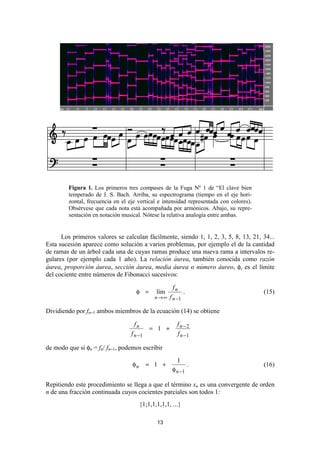 Figura 1. Los primeros tres compases de la Fuga Nº 1 de “El clave bien
         temperado de J. S. Bach. Arriba, su espectrograma (tiempo en el eje hori-
         zontal, frecuencia en el eje vertical e intensidad representada con colores).
         Obsérvese que cada nota está acompañada por armónicos. Abajo, su repre-
         sentación en notación musical. Nótese la relativa analogía entre ambas.


      Los primeros valores se calculan fácilmente, siendo 1, 1, 2, 3, 5, 8, 13, 21, 34...
Esta sucesión aparece como solución a varios problemas, por ejemplo el de la cantidad
de ramas de un árbol cada una de cuyas ramas produce una nueva rama a intervalos re-
gulares (por ejemplo cada 1 año). La relación áurea, también conocida como razón
áurea, proporción áurea, sección áurea, media áurea o número áureo, φ, es el límite
del cociente entre números de Fibonacci sucesivos:

                                                      fn
                                     φ =       lím           .                           (15)
                                              n → ∞ f n −1

Dividiendo por fn−1 ambos miembros de la ecuación (14) se obtiene

                                    fn                  fn−2
                                            = 1 +
                                   f n −1               f n −1

de modo que si φn = fn/ fn−1, podemos escribir
                                                        1
                                   φn       = 1 +                .                       (16)
                                                      φ n −1

Repitiendo este procedimiento se llega a que el término xn es una convergente de orden
n de una fracción continuada cuyos cocientes parciales son todos 1:
                                        {1;1,1,1,1,1, ...}

                                               13
 