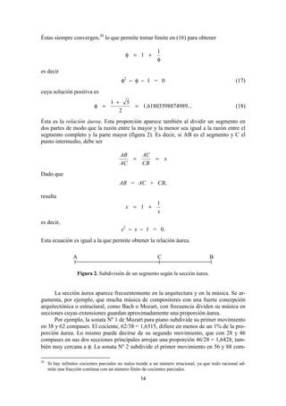 Éstas siempre convergen,20 lo que permite tomar límite en (16) para obtener

                                                            1
                                            φ = 1 +
                                                            φ

es decir
                                          φ2 − φ − 1 = 0                                             (17)
cuya solución positiva es
                                     1 + 5
                            φ =                  = 1,61803398874989...                               (18)
                                        2
Ésta es la relación áurea. Esta proporción aparece también al dividir un segmento en
dos partes de modo que la razón entre la mayor y la menor sea igual a la razón entre el
segmento completo y la parte mayor (figura 2). Es decir, si AB es el segmento y C el
punto intermedio, debe ser

                                         AB          AC
                                                =           = x
                                         AC          CB
Dado que
                                         AB = AC + CB,

resulta
                                                            1
                                            x = 1 +
                                                            x
es decir,
                                          x2 − x − 1 = 0.
Esta ecuación es igual a la que permite obtener la relación áurea.

                 A                                           C                         B

                    Figura 2. Subdivisión de un segmento según la sección áurea.


      La sección áurea aparece frecuentemente en la arquitectura y en la música. Se ar-
gumenta, por ejemplo, que mucha música de compositores con una fuerte concepción
arquitectónica o estructural, como Bach o Mozart, con frecuencia dividen su música en
secciones cuyas extensiones guardan aproximadamente una proporción áurea.
      Por ejemplo, la sonata Nº 1 de Mozart para piano subdivide su primer movimiento
en 38 y 62 compases. El cociente, 62/38 = 1,6315, difiere en menos de un 1% de la pro-
porción áurea. Lo mismo puede decirse de su segundo movimiento, que con 28 y 46
compases en sus dos secciones principales arrojan una proporción 46/28 = 1,6428, tam-
bién muy cercana a φ. La sonata Nº 2 subdivide el primer movimiento en 56 y 88 com-

20
     Si hay infinitos cocientes parciales no nulos tiende a un número irracional, ya que todo racional ad-
     mite una fracción continua con un número finito de cocientes parciales.

                                                    14
 
