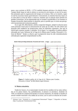 pases, cuyo cociente es 88/56 = 1,5714, también bastante próximo a la relación áurea.
Aunque desde luego no toda la música se secciona de esta manera, es uno de los posi-
bles principios para la organización del tiempo en la música. Otro es la simetría, según
el cual las secciones tienen igual duración. Curiosamente, la simetría funciona mejor en
el corto plazo (a nivel de frases o motivos), mientras que la relación áurea domina las
grandes extensiones. Se ha argumentado que en tiempos considerables el ser humano es
incapaz de percibir objetivamente la duración, pero es posible que sí exista una percep-
ción inconsciente de la estructura general.
       En el siglo XX, Béla Bartok, célebre compositor húngaro, adoptó la relación áurea
como principio rector para la estructuración de varias de sus obras. No sólo utilizó este
principio para establecer las proporciones entre los diferentes segmentos, sino que la
utilizó para construir acordes y melodías. En la figura 3 se reproduce el análisis gráfico
efectuado por Larry Solomon de la Fuga de la Música para Cuerdas, Percusión y Ce-
lesta de Bartok,21 donde se observa que la proporción áurea ha sido sistemáticamente
utilizada para segmentar temporalmente la obra.




              Figura 3. Análisis gráfico de la Fuga de la “Música para Cuerdas,
              Percusión y Celesta” de Béla Bartok según Solomon.


        8. Música estocástica

      Guido de Arezzo, el ya mencionado inventor de los nombres de las notas utiliza-
das en los países latinos, fue, probablemente, el primero en introducir, alrededor de
1026, un método de composición basado en recursos aleatorios. Su método se basaba en
asociar sonidos musicales a las sílabas de un texto, con lo cual la evolución de la melo-

21
     Solomon, Larry. “Symmetry as a Compositional Determinant” Chapter 7. Disponible en Internet.
     (http://wc.pima.edu/~Elsolomon/diss7.htm)

                                                15
 