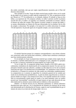 día estaba controlada, más que por reglas específicamente musicales, por el fluir del
discurso seleccionado.
      Otro ejemplo es la obra “Juego de dados musical para escribir valses con la ayuda
de dos dados sin ser músico ni saber nada de composición” K. 294, en apariencia escrita
por Mozart en 1777 (la atribución es, no obstante, dudosa). El método se basa en dos
tablas y un repertorio de 176 compases cifrados. La tabla 1 permite escribir la primera
sección del vals y la tabla 2, la segunda. Las columnas, numeradas en romano, indican
el número de orden del compás. Para obtener el primer compás se arrojan dos dados y
se suman, obteniéndose un número de fila que intersectada con la columna I da la cifra
de compás a seleccionar. Por ejemplo, si la suma dio 8, se debe seleccionar el compás
152 del repertorio. Se procede igual con el segundo compás y así sucesivamente.

                                 1.                                                         2.
       I      II     III   IV          V    VI VII VIII                 I   II     III    IV   V    VI VII VIII
  2    96      22    141    41        105   122  11  31            2   70 121      26      9  112   49 109 14
  3    32        6   128    63        146    46 134  81            3   117   39    126     56 174    18 116  83
  4    69      95    158    13        153    55 110  24            4    66 139      15    132  73    58 145  79
  5    40      17    113    85        161     2 159 100            5    90 176        7    34  67   160  52 170
  6   148      74    163    45         80    97  36 107            6    25 143      64    125  76   136   1  93
  7   104    157      27   167        154    68 118  91            7   138   71    150     29 101   162  23 151
  8   152      60    171    53         99   133  21 127            8    16 155      57    175  43   168  89 172
  9   119      84    114    50        140    86 169  94            9   120   88     48    166  51   115  72 111
 10    98    142      42   156         75   129  62 123           10    65   77     19     82 137    38 149   8
 11      3     87    165    61        135    47 147  33           11   102     4    31    164 144    59 173  78
 12    54    130      10   103         28    37 106   5           12    35   20    108     92  12   124  44 131



       El método funciona porque los compases correspondientes a una misma columna
son variaciones sobre una misma base armónica, y dichas bases armónicas constituyen
una frase armónicamente coherente.
       Es un ejemplo en el que se proporciona material que cumple ciertas reglas (las de
la armonía y melodía tradicional) pero se lo compagina al azar. Abundan los ejemplos
de este tipo y al parecer constituían un juego popular en el siglo XVIII.
       Ya en el siglo XX, el compositor griego Iannis Xenakis (1922-2001) aplicó pro-
cedimientos sistemáticos de aleatorización en la composición musical. En este caso los
principios formales para dar cohesión y unidad a la obra dejan de ser los de la armonía
tonal para dar lugar a las distribuciones de probabilidad. Así, parámetros como la altura,
la duración y el instante de comienzo de cada sonido son controlados estadísticamente.
La composición en sí consiste en especificar la evolución general de los sonidos por
medio de las distribuciones probabilísticas. A partir de dicha especificación se simula el
proceso dando así origen a una instancia de la obra. Una segunda instancia de la misma
obra no necesariamente sonará igual en cuanto a las notas puntuales, pero en cambio
poseerá una “personalidad” reconocible, de igual manera en que cada ejecución de una
obra tradicional no aleatoria suena similar pero no idéntica a otras ejecuciones.
       Debido a la función diversa de los diferentes parámetros se utilizan diferentes
distribuciones para cada uno. Así, la distribución de instantes de comienzo de las notas
está determinado por la distribución de Poisson, según la cual la probabilidad de que el
número de notas en un intervalo de tiempo dado t sea m es

                                                            e − λ t (λ t ) m
                                               pm (t ) =                     .                             (19)
                                                                   m!


                                                           16
 