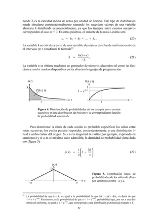 donde λ es la cantidad media de notas por unidad de tiempo. Este tipo de distribución
puede simularse computacionalmente sumando los sucesivos valores de una variable
aleatoria h distribuida exponencialmente, ya que los tiempos entre eventos sucesivos
corresponden al caso m = 0. En otras palabras, el instante de la nota n-ésima será

                                      tn = h1 + h2 + ... + hn .                                         (20)

La variable h se calcula a partir de una variable aleatoria u distribuida uniformemente en
el intervalo (0, 1) mediante la fórmula22
                                                        ln(1 − u )
                                             h =                   ,                                    (21)
                                                           −λ
La variable u se obtiene mediante un generador de números aleatorios tal como las fun-
ciones rand o random disponibles en los diversos lenguajes de programación.


      ϕ(t)                                                    P(h ≤ t)

     λ                                                           1
              P(h ≤ t)                                  1 − e−λ t

                                               t                                                        t
                  t                                                           t

               Figura 4. Distribución de probabilidades de los tiempos entre eventos
               sucesivos en una distribución de Poisson y su correspondiente función
               de probabilidad acumulada.


      Para determinar la altura de cada sonido es preferible especificar los saltos entre
notas sucesivas, los cuales pueden responder, convenientemente, a una distribución li-
neal a ambos lados del origen. Si x es la magnitud del salto (por ejemplo, expresada en
semitonos) y si a es el máximo salto admisible, la densidad de probabilidad viene dada
por (figura 5):

                                                        1    x
                                         p( x) =         1 −  .                                       (22)
                                                         
                                                        a    a
                                                               

                            p(x)
                          1/a
                                                                       Figura 5. Distribución lineal de
                                                                       probabilidades de los saltos de altura
                                                             x         (en semitonos) entre −a y a.
         −a                                         a



22
     La probabilidad de que h < ho es igual a la probabilidad de que ln(1 − u) > −λho, es decir de que
     1 − u > e−λho. Finalmente, es la probabilidad de que u < 1 − e−λho, probabilidad que, por ser u una dis-
     tribución uniforme, es igual a 1 − e−λho, que corresponde a una distribución exponencial respecto a h.
                                                     17
 