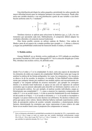 Esta distribución privilegia los saltos pequeños, permitiendo los saltos grandes (de
mayor dificultad técnica para un intérprete humano) con menor frecuencia. Puede obte-
nerse una variable aleatoria x con esta distribución a partir de una variable u con distri-
bución uniforme entre 0 y 1 mediante23

                                   − 1 + 2u                    si u ≤ 1
                                                                        2
                               x =                                                                (23)
                                   1 − 2(1 − u )               si u >   1
                                                                        2

      Similares técnicas se aplican para seleccionar la dinámica (pp, p, f, ff) y los ins-
trumentos que ejecutarán cada nota. Habitualmente, el compositor deberá adaptar los
resultados obtenidos a la notación musical tradicional.
      Otra forma posible consiste en utilizar cadenas de Markov. Una cadena de
Markov parte de un espacio de n estados posibles (por ejemplo, n − 1 alturas o silencio)
y asigna una probabilidad condicional de transición desde el estado j al estado k.


        9. Medida estética

       George Birkhoff, en su Medida estética publicada en 1933 (editada en castellano
por nuestra Facultad en 1945 como Monografía Nº 3 de la colección dirigida por Cortés
Plá), introduce una medida estética, M, definida como

                                                        O
                                              M    =      ,                                        (24)
                                                        C

donde O es el orden y C es la complejidad. Es decir, sería una especie de densidad de
los elementos de orden con respecto ala complejidad. Birkhoff hace notar que Luego de
analizar la estética de las formas poligonales, los vasos, los ornamentos y los mosaicos,
se aboca a la de los acordes, la armonía y la melodía. Si bien Birkhoff aclara debida-
mente que cualquier intento por establecer una medida estética está necesariamente res-
tringido a “un conjunto definido de recursos musicales”, por ejemplo los correspon-
dientes a la armonía tonal tradicional, se apoya en una serie de supuestos de carácter
axiomático que no parecen adecuados para describir un fenómeno empírico como es el
de la percepción estética. Así, por ejemplo, al analizar acordes individuales, asigna ar-
bitrariamente una complejidad C = 1 y pasa a enunciar los siguientes componentes del
orden O: 1 si es un acorde mayor; 1 si está en posición fundamental (la nota fundamen-
tal del acorde en el bajo); −1 si el acorde es disonante; y −1 si el acorde es incompleto o
irregular. Los pesos relativos de estos factores son arbitrarios. No declara evidencia em-
pírica que apoye estos valores. Quizás deberían haberse realizado experimentos contro-
lados de percepción estética de acordes variando sistemática y aleatoriamente dichos
factores, determinando las constantes que mejor representan el peso relativo de cada
factor en un modelo lineal como el propuesto (los componentes se suman).


23
     Esto se demuestra calculando la probabilidad acumulada de la densidad de (22) y expresándola como
     P(x ≤ xo) = G(xo) Luego se tiene en cuenta que una variable distribuida uniformemente cumple
     P(u ≤ G(xo)) = G(xo), por lo que P(G−1(u) ≤ xo) = G(xo). Tomando x = G−1(u) se obtiene una variable
     que satisface la expresión deseada, P(x ≤ xo) = G(xo).
                                                   18
 