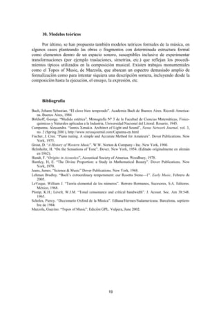 10. Modelos teóricos

      Por último, se han propuesto también modelos teóricos formales de la música, en
algunos casos planteando las obras o fragmentos con determinada estructura formal
como elementos dentro de un espacio sonoro, susceptibles inclusive de experimentar
transformaciones (por ejemplo traslaciones, simetrías, etc.) que reflejan los procedi-
mientos típicos utilizados en la composición musical. Existen trabajos monumentales
como el Topos of Music, de Mazzola, que abarcan un espectro demasiado amplio de
formalización como para intentar siquiera una descripción somera, incluyendo desde la
composición hasta la ejecución, el ensayo, la expresión, etc.



      Bibliografía

Bach, Johann Sebastian. “El clave bien temperado”. Academia Bach de Buenos Aires. Ricordi America-
   na. Buenos Aires, 1984
Birkhoff, George. “Medida estética”. Monografía Nº 3 de la Facultad de Ciencias Matemáticas, Físico-
   químicas y Naturales aplicadas a la Industria, Universidad Nacional del Litoral. Rosario, 1945.
Campanna, Alessandra. “Iannis Xenakis. Architect of Light and Sound”, Nexus Network Journal, vol. 3,
   no. 2 (Spring 2001), http://www.nexusjournal.com/Capanna-en.html
Fischer, J. Cree. “Piano tuning. A simple and Accurate Method for Amateurs”. Dover Publications. New
   York, 1975.
Grout, D. “A History of Western Music”. W.W. Norton & Company - Inc. New York, 1960.
Helmholtz, H. “On the Sensations of Tone”. Dover. New York, 1954. (Editado originalmente en alemán
   en 1862).
Hundt, F. “Origins in Acoustics”, Acoustical Society of America. Woodbury, 1978.
Huntley, H, E. “The Divine Proportion: a Study in Mathematical Beauty”. Dover Publications. New
   York, 1970.
Jeans, James. “Science & Music” Dover Publications. New York, 1968.
Lehman Bradley. “Bach’s extraordinary temperament: our Rosetta Stone1”. Early Music. Febrero de
   2005.
LeVeque, William J. “Teoría elemental de los números”. Herrero Hermanos, Sucesores, S.A. Editores.
   México, 1968.
Plomp, K.H.; Levelt, W.J.M. “Tonal consonance and critical bandwidth”. J. Acoust. Soc. Am 38:548.
   1965.
Scholes, Piercy. “Diccionario Oxford de la Música”. Edhasa/Hermes/Sudamericana. Barcelona, septiem-
   bre de 1984.
Mazzola, Guerino. “Topos of Music”. Edición GPL. Vulpera, June 2002.




                                                19
 