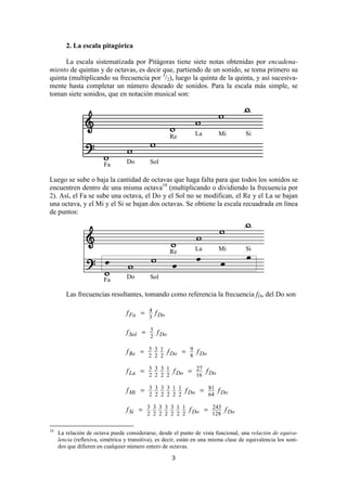 2. La escala pitagórica

      La escala sistematizada por Pitágoras tiene siete notas obtenidas por encadena-
miento de quintas y de octavas, es decir que, partiendo de un sonido, se toma primero su
quinta (multiplicando su frecuencia por 3/2), luego la quinta de la quinta, y así sucesiva-
mente hasta completar un número deseado de sonidos. Para la escala más simple, se
toman siete sonidos, que en notación musical son:




                                                     Re         La        Mi          Si



                        Fa        Do        Sol

Luego se sube o baja la cantidad de octavas que haga falta para que todos los sonidos se
encuentren dentro de una misma octava10 (multiplicando o dividiendo la frecuencia por
2). Así, el Fa se sube una octava, el Do y el Sol no se modifican, el Re y el La se bajan
una octava, y el Mi y el Si se bajan dos octavas. Se obtiene la escala recuadrada en línea
de puntos:




                                                     Re         La        Mi          Si



                        Fa        Do        Sol

        Las frecuencias resultantes, tomando como referencia la frecuencia fDo del Do son

                                  f Fa = 4 f Do
                                            3

                                  f Sol = 3 f Do
                                          2

                                  f Re = 3 3 1 f Do = 9 f Do
                                         2 2 2        8

                                  f La = 3 3 3 1 f Do = 27 f Do
                                         2 2 2 2        16

                                  f Mi = 3 3 3 3 1 1 f Do = 81 f Do
                                         2 2 2 2 2 2        64

                                  f Si = 3 3 3 3 3 1 1 f Do = 243 f Do
                                         2 2 2 2 2 2 2        128

10
     La relación de octava puede considerarse, desde el punto de vista funcional, una relación de equiva-
     lencia (reflexiva, simétrica y transitiva), es decir, están en una misma clase de equivalencia los soni-
     dos que difieren en cualquier número entero de octavas.

                                                      3
 
