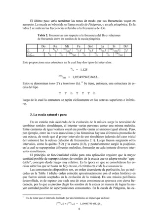 El último paso sería reordenar las notas de modo que sus frecuencias vayan en
aumento. La escala así obtenida se llama escala de Pitágoras, o escala pitagórica. En la
tabla 2 se indican las frecuencias referidas a la frecuencia del Do.

               Tabla 2. Frecuencias con respecto a la frecuencia del Do y relaciones
               de frecuencia entre los sonidos de la escala pitagórica

                  Do             Re               Mi                 Fa               Sol              La                 Si               Do'
                                 9               81                  4                3               27                243
     fn            f             /8 f             /64 f              /3 f             /2 f             /16 f              /128 f           2f
                        9               9             256                    9               9                 9              256
     fn/fn−1                /8              /8                /243               /8              /8                /8               /243

Esto proporciona una estructura en la cual hay dos tipos de intervalos:
                                                          9
                                                              /8 = 1,125
                                        256
                                              /243 = 1,05349794238683...
Estos se denominan tono (T) y hemitono (h).11 Se tiene, entonces, una estructura de es-
cala del tipo
                                        T         T       h          T       T        T      h

luego de lo cual la estructura se repite cíclicamente en las octavas superiores e inferio-
res.


        3. La escala natural o pura

      En un estadio más avanzado de la evolución de la música surge la necesidad de
combinar sonidos simultáneos, al intentar varias personas cantar una misma melodía.
Entre cantantes de igual tesitura vocal era posible cantar al unísono (igual altura). Pero,
por ejemplo, entre las voces masculinas y las femeninas hay una diferencia promedio de
una octava, de modo que el primer intervalo de uso simultáneo (además del caso trivial
del unísono) fue la octava (relación de frecuencias 2:1). Luego fueron surgiendo otros
intervalos, como la quinta (3:2) y la cuarta (4:3), y posteriormente surgió la polifonía,
en la cual se superponían diferentes melodías, formando en cada instante diversos inter-
valos simultáneos.
      El principio de funcionalidad válido para esta aplicación requiere que la mayor
cantidad posible de superposiciones de sonidos de la escala que se adopte resulte “agra-
dable”, concepto desde luego muy relativo. En la época en que se consolidaron las es-
calas sobre las que se basan las hoy en uso, el criterio era el de la consonancia.
      Las consonancias disponibles son, en orden decreciente de perfección, las ya indi-
cadas en la Tabla 1 (dicho orden coincide aproximadamente con el orden histórico en
que fueron siendo aceptadas en la evolución de la música). En una música polifónica
desarrollada, es de esperar que cada una de estas consonancias aparezca con cierta fre-
cuencia, por lo que es preciso elegir los sonidos de la escala de manera de lograr la ma-
yor cantidad posible de superposiciones consonantes. En la escala de Pitágoras, las oc-

11
     Es de notar que el intervalo formado por dos hemitonos es menor que un tono:

                                     ( 256/243) × ( 256/243) = 1,10985791461329...
                                                                         4
 