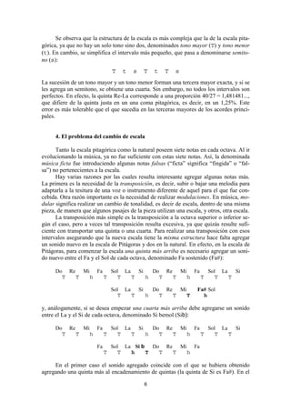 Se observa que la estructura de la escala es más compleja que la de la escala pita-
górica, ya que no hay un solo tono sino dos, denominados tono mayor (T) y tono menor
(t). En cambio, se simplifica el intervalo más pequeño, que pasa a denominarse semito-
no (s):
                                 T   t   s   T   t   T    s
La sucesión de un tono mayor y un tono menor forman una tercera mayor exacta, y si se
les agrega un semitono, se obtiene una cuarta. Sin embargo, no todos los intervalos son
perfectos. En efecto, la quinta Re-La corresponde a una proporción 40/27 = 1,481481...,
que difiere de la quinta justa en un una coma pitagórica, es decir, en un 1,25%. Este
error es más tolerable que el que sucedía en las terceras mayores de los acordes princi-
pales.


      4. El problema del cambio de escala

      Tanto la escala pitagórica como la natural poseen siete notas en cada octava. Al ir
evolucionando la música, ya no fue suficiente con estas siete notas. Así, la denominada
música ficta fue introduciendo algunas notas falsas (“ficta” significa “fingida” o “fal-
sa”) no pertenecientes a la escala.
      Hay varias razones por las cuales resulta interesante agregar algunas notas más.
La primera es la necesidad de la transposición, es decir, subir o bajar una melodía para
adaptarla a la tesitura de una voz o instrumento diferente de aquel para el que fue con-
cebida. Otra razón importante es la necesidad de realizar modulaciones. En música, mo-
dular significa realizar un cambio de tonalidad, es decir de escala, dentro de una misma
pieza, de manera que algunos pasajes de la pieza utilizan una escala, y otros, otra escala.
      La transposición más simple es la transposición a la octava superior o inferior se-
gún el caso, pero a veces tal transposición resulta excesiva, ya que quizás resulte sufi-
ciente con transportar una quinta o una cuarta. Para realizar una transposición con esos
intervalos asegurando que la nueva escala tiene la misma estructura hace falta agregar
un sonido nuevo en la escala de Pitágoras y dos en la natural. En efecto, en la escala de
Pitágoras, para comenzar la escala una quinta más arriba es necesario agregar un soni-
do nuevo entre el Fa y el Sol de cada octava, denominado Fa sostenido (Fa#):

      Do Re Mi Fa   Sol La   Si   Do Re Mi Fa   Sol La   Si
        T  T  h   T    T   T    h   T  T  h   T    T   T

                                 Sol La   Si   Do Re Mi             Fa# Sol
                                    T   T    h   T  T   T             h

y, análogamente, si se desea empezar una cuarta más arriba debe agregarse un sonido
entre el La y el Si de cada octava, denominado Si bemol (Sib):

      Do Re Mi Fa   Sol La   Si   Do Re Mi Fa   Sol La   Si
        T  T  h   T    T   T    h   T  T  h   T    T   T

                        Fa       Sol La Si b   Do Re Mi Fa
                             T      T  h     T   T  T  h

     En el primer caso el sonido agregado coincide con el que se hubiera obtenido
agregando una quinta más al encadenamiento de quintas (la quinta de Si es Fa#). En el

                                             6
 