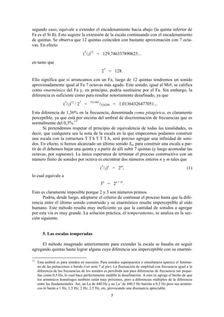 segundo caso, equivale a extender el encadenamiento hacia abajo (la quinta inferior de
Fa es el Si b). Esto sugiere la extensión de la escala continuando con el encadenamiento
de quintas. Se observa que 12 quintas coinciden con bastante aproximación con 7 octa-
vas. En efecto
                                   (3/2)12 = 129,746337890625...
en tanto que
                                                  27 = 128.
Ello significa que si arrancamos con un Fa, luego de 12 quintas tendremos un sonido
aproximadamente igual al Fa 7 octavas más agudo. Este sonido, igual al Mi#, se califica
como enarmónico del Fa y, en principio, podría sustituirse por el Fa. Sin embargo, la
diferencia es suficiente como para resultar notoriamente desafinado, ya que
                      (3/2)12 / 27 =    531441
                                                 /524288 = 1,01364326477051...
Esta diferencia de 1,36% en la frecuencia, denominada coma pitagórica, es claramente
perceptible, ya que está por encima del umbral de discriminación de frecuencias que es
normalmente del 0,3%.13
       Si pretendemos respetar el principio de equivalencia de todas las tonalidades, es
decir, que cualquiera sea la nota de la escala en la que empecemos podamos construir
una escala con la estructura T T h T T T h, será preciso agregar una infinidad de soni-
dos. En efecto, si hemos alcanzado un último sonido Sn, para construir una escala a par-
tir de él debemos bajar una quinta y a partir de allí subir 7 quintas (y luego acomodar las
octavas, por supuesto). La única esperanza de terminar el proceso constructivo con un
número finito de sonidos por octava es encontrar dos números enteros n y m tales que
                                                 (3/2)n = 2m,                                            (1)
lo cual equivale a
                                                 3n = 2n + m.
Esto es claramente imposible porque 2 y 3 son números primos.
      Podría, desde luego, adoptarse el criterio de continuar el proceso hasta que la dife-
rencia entre el último sonido construido y su enarmónico resulte imperceptible al oído
humano. Este método resulta muy ineficiente ya que la cantidad de sonidos a agregar
por esta vía es muy grande. La solución práctica, el temperamento, se analiza en la sec-
ción siguiente.


        5. Las escalas temperadas

     El método imaginado anteriormente para extender la escala se basaba en seguir
agregando quintas hasta lograr alguna cuya diferencia sea imperceptible con su enarmó-

13
     Este umbral es para sonidos en sucesión. Para sonidos superpuestos o simultáneos aparece el fenóme-
     no de las pulsaciones o batido (ver nota 7 al pie). La fluctuación de amplitud con frecuencia igual a la
     diferencia de las frecuencias de los sonidos es percibida aun para diferencias de frecuencia tan peque-
     ñas como 0,5 Hz, lo cual hace perfectamente audible la desafinación. A esto se agrega el hecho de que
     los armónicos homólogos también están muy próximos, pero a diferencias múltiplos de la diferencia
     entre las fundamentales. Así, un La de 440 Hz y un La’ de 440,5 Hz batirán a 0,5 Hz pero sus armóni-
     cos lo harán a 1 Hz, 1,5 Hz, 2 Hz, 2,5 Hz, etc, provocando una disonancia apreciable.

                                                      7
 